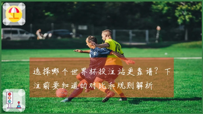 选择哪个世界杯投注站更靠谱？下注前要知道的对比和规则解析