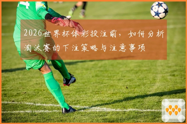 2026世界杯体彩投注前，如何分析淘汰赛的下注策略与注意事项