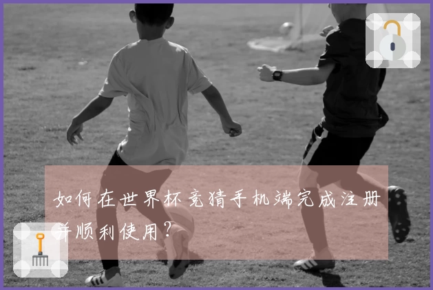 如何在世界杯竞猜手机端完成注册并顺利使用？