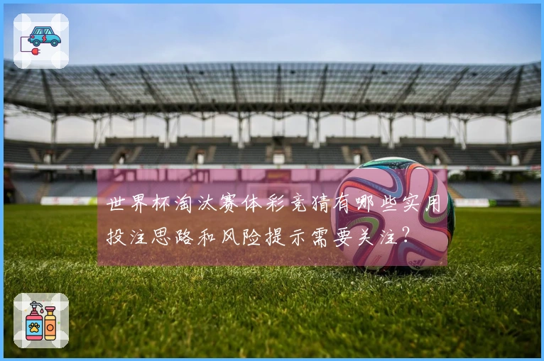 世界杯淘汰赛体彩竞猜有哪些实用投注思路和风险提示需要关注？