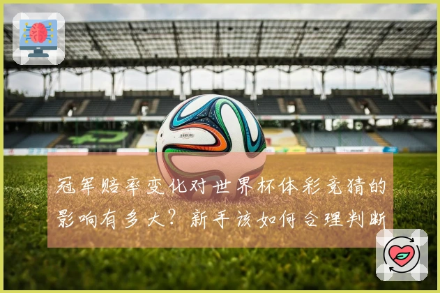 冠军赔率变化对世界杯体彩竞猜的影响有多大？新手该如何合理判断和选择？