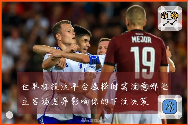 世界杯投注平台选择时需注意哪些主客场差异影响你的下注决策